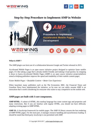 Step-by-Step Procedure to Implement AMP in Website
What is AMP ?
The AMP plugin was born out of a collaboration between Google and Twitter released in 2015.
Accelerated Mobile Pages is an open source initiative project designed to optimize faster mobile
pages. It’s like taking a page that’s already mobile friendly and making it load quicker, by stripping
it down to basics.Accelerated Mobile Pages (AMP) is an open source initiative project/platform
aimed at helping publishers improve the speed and readability of their mobile content pages.
Faster Mobile Pages + Readable Content = Better User Experience
When launched, many publishers such as the The Economist, BBC, the Financial Times and
Guardian News have implemented the initiative, so by now we can safely assume AMP is an
innovation that’s worth considering for everyone who wants to stay competitive on the mobile web.
AMP pages are built with 3 core components.
AMP HTML: A subset of HTML, this markup language has some custom tags and properties and
many restrictions. But if you are familiar with regular HTML, you should not have difficulty
adapting existing pages to AMP HTML.
AMP JS: A JavaScript framework for mobile pages. The AMP JS library ensures the fast rendering
of AMP HTML pages. For the most part, it manages resource handling and asynchronous loading. It
should be noted that third-party JavaScript is not permitted with AMP.
© Copyright 2010-2017 webwingtechnologies.com
 
