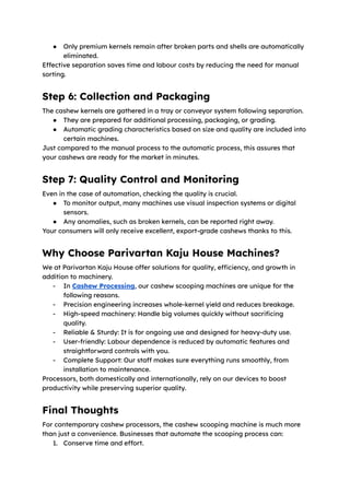 ●​ Only premium kernels remain after broken parts and shells are automatically
eliminated.
Effective separation saves time and labour costs by reducing the need for manual
sorting.
Step 6: Collection and Packaging
The cashew kernels are gathered in a tray or conveyor system following separation.
●​ They are prepared for additional processing, packaging, or grading.
●​ Automatic grading characteristics based on size and quality are included into
certain machines.
Just compared to the manual process to the automatic process, this assures that
your cashews are ready for the market in minutes.
Step 7: Quality Control and Monitoring
Even in the case of automation, checking the quality is crucial.
●​ To monitor output, many machines use visual inspection systems or digital
sensors.
●​ Any anomalies, such as broken kernels, can be reported right away.
Your consumers will only receive excellent, export-grade cashews thanks to this.
Why Choose Parivartan Kaju House Machines?
We at Parivartan Kaju House offer solutions for quality, efficiency, and growth in
addition to machinery.
-​ In Cashew Processing, our cashew scooping machines are unique for the
following reasons.
-​ Precision engineering increases whole-kernel yield and reduces breakage.
-​ High-speed machinery: Handle big volumes quickly without sacrificing
quality.
-​ Reliable & Sturdy: It is for ongoing use and designed for heavy-duty use.
-​ User-friendly: Labour dependence is reduced by automatic features and
straightforward controls with you.
-​ Complete Support: Our staff makes sure everything runs smoothly, from
installation to maintenance.
Processors, both domestically and internationally, rely on our devices to boost
productivity while preserving superior quality.
Final Thoughts
For contemporary cashew processors, the cashew scooping machine is much more
than just a convenience. Businesses that automate the scooping process can:
1.​ Conserve time and effort.
 