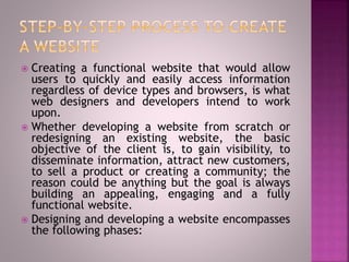  Creating a functional website that would allow
users to quickly and easily access information
regardless of device types and browsers, is what
web designers and developers intend to work
upon.
 Whether developing a website from scratch or
redesigning an existing website, the basic
objective of the client is, to gain visibility, to
disseminate information, attract new customers,
to sell a product or creating a community; the
reason could be anything but the goal is always
building an appealing, engaging and a fully
functional website.
 Designing and developing a website encompasses
the following phases:
 