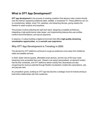 What is OTT App Development?
OTT app development is the process of creating a platform that delivers video content directly
over the internet, bypassing traditional cable, satellite, or broadcast TV. These platforms can run
on smartphones, tablets, smart TVs, desktops, and streaming devices, giving viewers the
freedom to watch anytime and anywhere.
The process involves selecting the right tech stack, designing a scalable architecture,
integrating a high-performance video player, and implementing features like user profiles,
content recommendations, and secure payments.
In essence, it’s about building a digital environment that offers high-quality streaming,
monetization opportunities, and a smooth user experience.
Why OTT App Development is Trending in 2025
The demand for OTT platforms continues to surge as audiences move away from traditional
cable and satellite services.
In 2025, faster internet speeds, affordable smart devices, and the rise of 5G have made
streaming more accessible than ever. Viewers now expect personalized, on-demand content
that fits their schedules, and OTT platforms deliver exactly that. Businesses are also
recognizing the revenue potential through flexible monetization models like subscriptions, ads,
and pay-per-view.
As competition grows, building an OTT app has become a strategic move for brands aiming to
build direct relationships with their audiences.
 