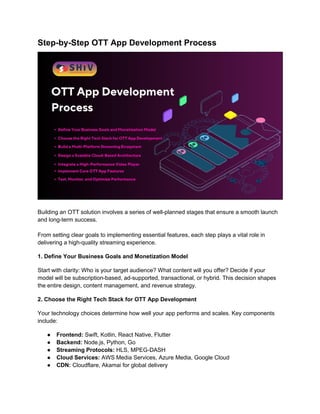Step-by-Step OTT App Development Process
Building an OTT solution involves a series of well-planned stages that ensure a smooth launch
and long-term success.
From setting clear goals to implementing essential features, each step plays a vital role in
delivering a high-quality streaming experience.
1. Define Your Business Goals and Monetization Model
Start with clarity: Who is your target audience? What content will you offer? Decide if your
model will be subscription-based, ad-supported, transactional, or hybrid. This decision shapes
the entire design, content management, and revenue strategy.
2. Choose the Right Tech Stack for OTT App Development
Your technology choices determine how well your app performs and scales. Key components
include:
● Frontend: Swift, Kotlin, React Native, Flutter
● Backend: Node.js, Python, Go
● Streaming Protocols: HLS, MPEG-DASH
● Cloud Services: AWS Media Services, Azure Media, Google Cloud
● CDN: Cloudflare, Akamai for global delivery
 