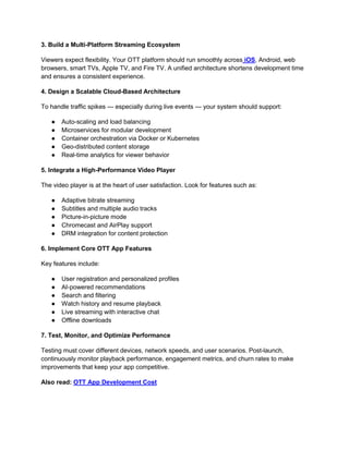 3. Build a Multi-Platform Streaming Ecosystem
Viewers expect flexibility. Your OTT platform should run smoothly across iOS, Android, web
browsers, smart TVs, Apple TV, and Fire TV. A unified architecture shortens development time
and ensures a consistent experience.
4. Design a Scalable Cloud-Based Architecture
To handle traffic spikes — especially during live events — your system should support:
● Auto-scaling and load balancing
● Microservices for modular development
● Container orchestration via Docker or Kubernetes
● Geo-distributed content storage
● Real-time analytics for viewer behavior
5. Integrate a High-Performance Video Player
The video player is at the heart of user satisfaction. Look for features such as:
● Adaptive bitrate streaming
● Subtitles and multiple audio tracks
● Picture-in-picture mode
● Chromecast and AirPlay support
● DRM integration for content protection
6. Implement Core OTT App Features
Key features include:
● User registration and personalized profiles
● AI-powered recommendations
● Search and filtering
● Watch history and resume playback
● Live streaming with interactive chat
● Offline downloads
7. Test, Monitor, and Optimize Performance
Testing must cover different devices, network speeds, and user scenarios. Post-launch,
continuously monitor playback performance, engagement metrics, and churn rates to make
improvements that keep your app competitive.
Also read: OTT App Development Cost
 