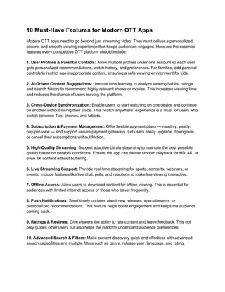 10 Must-Have Features for Modern OTT Apps
Modern OTT apps need to go beyond just streaming video. They must deliver a personalized,
secure, and smooth viewing experience that keeps audiences engaged. Here are the essential
features every competitive OTT platform should include:
1. User Profiles & Parental Controls: Allow multiple profiles under one account so each user
gets personalized recommendations, watch history, and preferences. For families, add parental
controls to restrict age-inappropriate content, ensuring a safe viewing environment for kids.
2. AI-Driven Content Suggestions: Use machine learning to analyze viewing habits, ratings,
and search history to recommend highly relevant shows or movies. This increases viewing time
and reduces the chance of users leaving the platform.
3. Cross-Device Synchronization: Enable users to start watching on one device and continue
on another without losing their place. This “watch anywhere” experience is a must for users who
switch between TVs, phones, and tablets.
4. Subscription & Payment Management: Offer flexible payment plans — monthly, yearly,
pay-per-view — and support secure payment gateways. Let users easily upgrade, downgrade,
or cancel their subscriptions without friction.
5. High-Quality Streaming: Support adaptive bitrate streaming to maintain the best possible
quality based on network conditions. Ensure the app can deliver smooth playback for HD, 4K, or
even 8K content without buffering.
6. Live Streaming Support: Provide real-time streaming for sports, concerts, webinars, or
events. Include features like live chat, polls, and reactions to make live viewing interactive.
7. Offline Access: Allow users to download content for offline viewing. This is essential for
audiences with limited internet access or those who travel frequently.
8. Push Notifications: Send timely updates about new releases, special events, or
personalized recommendations. This feature helps boost engagement and keeps the audience
coming back.
9. Ratings & Reviews: Give viewers the ability to rate content and leave feedback. This not
only guides other users but also helps the platform understand audience preferences.
10. Advanced Search & Filters: Make content discovery quick and effortless with advanced
search capabilities and multiple filters such as genre, release year, language, and rating.
 