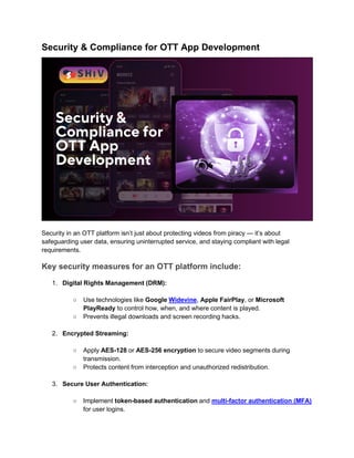 Security & Compliance for OTT App Development
Security in an OTT platform isn’t just about protecting videos from piracy — it’s about
safeguarding user data, ensuring uninterrupted service, and staying compliant with legal
requirements.
Key security measures for an OTT platform include:
1. Digital Rights Management (DRM):
○ Use technologies like Google Widevine, Apple FairPlay, or Microsoft
PlayReady to control how, when, and where content is played.
○ Prevents illegal downloads and screen recording hacks.
2. Encrypted Streaming:
○ Apply AES-128 or AES-256 encryption to secure video segments during
transmission.
○ Protects content from interception and unauthorized redistribution.
3. Secure User Authentication:
○ Implement token-based authentication and multi-factor authentication (MFA)
for user logins.
 
