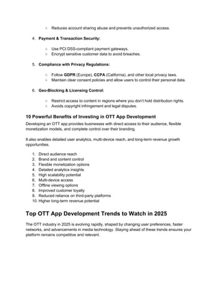 ○ Reduces account sharing abuse and prevents unauthorized access.
4. Payment & Transaction Security:
○ Use PCI DSS-compliant payment gateways.
○ Encrypt sensitive customer data to avoid breaches.
5. Compliance with Privacy Regulations:
○ Follow GDPR (Europe), CCPA (California), and other local privacy laws.
○ Maintain clear consent policies and allow users to control their personal data.
6. Geo-Blocking & Licensing Control:
○ Restrict access to content in regions where you don’t hold distribution rights.
○ Avoids copyright infringement and legal disputes.
10 Powerful Benefits of Investing in OTT App Development
Developing an OTT app provides businesses with direct access to their audience, flexible
monetization models, and complete control over their branding.
It also enables detailed user analytics, multi-device reach, and long-term revenue growth
opportunities.
1. Direct audience reach
2. Brand and content control
3. Flexible monetization options
4. Detailed analytics insights
5. High scalability potential
6. Multi-device access
7. Offline viewing options
8. Improved customer loyalty
9. Reduced reliance on third-party platforms
10. Higher long-term revenue potential
Top OTT App Development Trends to Watch in 2025
The OTT industry in 2025 is evolving rapidly, shaped by changing user preferences, faster
networks, and advancements in media technology. Staying ahead of these trends ensures your
platform remains competitive and relevant.
 