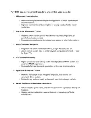 Key OTT app development trends to watch this year include:
1. AI-Powered Personalization
○ Machine learning algorithms analyze viewing patterns to deliver hyper-relevant
recommendations.
○ Improves user retention and viewing time by serving exactly what the viewer
wants next.
2. Interactive & Immersive Content
○ Storylines where viewers choose the outcome, live polls during events, or
gamified viewing experiences.
○ Engages audiences longer and creates unique reasons to return to the platform.
3. Voice-Controlled Navigation
○ Integration with smart assistants like Alexa, Google Assistant, and Siri.
○ Allows users to search, play, or control playback using voice commands — ideal
for Smart TVs.
4. 5G-Optimized Streaming
○ Higher speeds and lower latency enable instant playback of 4K/8K content and
advanced AR/VR experiences.
○ Reduces buffering and expands possibilities for live, real-time interactions.
5. Hyperlocal & Regional Content
○ Platforms increasingly invest in regional languages, local culture, and
community-driven content.
○ Builds stronger audience loyalty and expands reach into untapped markets.
6. AR/VR Integration for Next-Level Experiences
○ Virtual concerts, sports events, and immersive cinematic experiences through VR
headsets.
○ Creates premium subscription opportunities and a new category of digital
entertainment.
 
