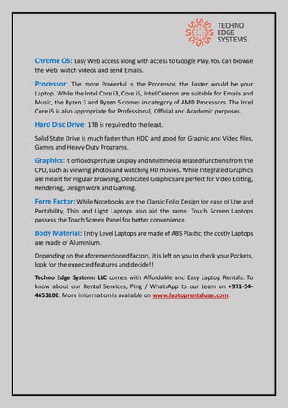 Chrome OS: Easy Web access along with access to Google Play. You can browse
the web, watch videos and send Emails.
Processor: The more Powerful is the Processor, the Faster would be your
Laptop. While the Intel Core i3, Core i5, Intel Celeron are suitable for Emails and
Music, the Ryzen 3 and Ryzen 5 comes in category of AMD Processors. The Intel
Core i5 is also appropriate for Professional, Official and Academic purposes.
Hard Disc Drive: 1TB is required to the least.
Solid State Drive is much faster than HDD and good for Graphic and Video files,
Games and Heavy-Duty Programs.
Graphics: It offloads profuse Display and Multimedia related functions from the
CPU, such as viewing photos and watching HD movies. While Integrated Graphics
are meant for regular Browsing, Dedicated Graphics are perfect for Video Editing,
Rendering, Design work and Gaming.
Form Factor: While Notebooks are the Classic Folio Design for ease of Use and
Portability, Thin and Light Laptops also aid the same. Touch Screen Laptops
possess the Touch Screen Panel for better convenience.
Body Material: Entry Level Laptops are made of ABS Plastic; the costly Laptops
are made of Aluminium.
Depending on the aforementioned factors, it is left on you to check your Pockets,
look for the expected features and decide!!
Techno Edge Systems LLC comes with Affordable and Easy Laptop Rentals: To
know about our Rental Services, Ping / WhatsApp to our team on +971-54-
4653108. More information is available on www.laptoprentaluae.com.
 