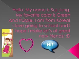 Hello. My name is Suji Jung.My favorite color is Green and Purple. I am from Korea! I love going to school and I hope I make lot’s of great new friends! :D 