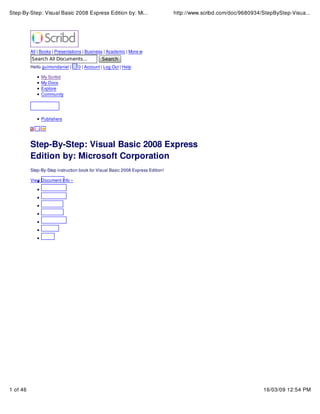 Step-By-Step: Visual Basic 2008 Express Edition by: Mi...

http://www.scribd.com/doc/9680934/StepByStep-Visua...

All | Books | Presentations | Business | Academic | More
Hello guimondaniel |

0 | Account | Log Out | Help

My Scribd
My Docs
Explore
Community

Publishers

Step-By-Step: Visual Basic 2008 Express
Edition by: Microsoft Corporation
Step-By-Step instruction book for Visual Basic 2008 Express Edition!
View Document Info »

1 of 46

16/03/09 12:54 PM

 