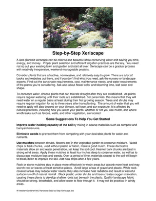 Step-by-Step Xeriscape
A well-planned xeriscape can be colorful and beautiful while conserving water and saving you time,
energy, and money. Proper plant selection and efficient irrigation practices are the key. You need
not rip out your existing lawn and garden and start all over. Xeriscape can be a gradual process
with relatively inexpensive, weekend-manageable projects.

Consider plants that are attractive, noninvasive, and relatively easy to grow. There are a lot of
books and websites out there, and if you don't find what you need, ask the nursery or landscape
experts. Find out the sun/shade requirements, cost, maintenance needs, and water requirements
of the plants you're considering. Ask also about flower color and blooming time, leaf color and
shape.

To conserve water, choose plants that can tolerate drought after they are established. All plants
require regular watering until their roots are established. For perennials, this means that they will
need water on a regular basis at least during their first growing season. Trees and shrubs may
require regular irrigation for up to three years after transplanting. The amount of water that you will
need to apply will also depend on your climate, soil type, and sun exposure. It is affected by
cultural practices, including how you water your plants, whether or not you use mulch, and where
windbreaks such as fences, walls, and other vegetation, are located.

                             Some Suggestions To Help You Get Started
Improve water-holding capacity of the soil by mixing in coarse materials such as compost and
barnyard manures.

Eliminate weeds to prevent them from competing with your desirable plants for water and
nutrients.

Use mulches between shrubs, flowers and in the vegetable garden to conserve moisture. Wood
chips or bark chunks, used without plastic or fabric, make a good mulch. These decorative
materials allow air and water penetration, yet keep the soil cool. Heavier bark chunks are best in
strong wind areas. Apply these mulches at least four inches deep to conserve water, as well as to
discourage moisture loss and weeds. Over a period of time, materials closest to the soil will begin
to break down to improve the soil. Add new chips after a few years.

Rock or stone mulches stay in place more effectively in windy areas but absorb more heat and may
scorch root or leaves of heat sensitive plants. Avoid large areas of gravel and plastic. While rock-
covered areas may reduce water needs, they also increase heat radiation and result in wasteful
surface run-off of natural rainfall. Black plastic under shrubs and trees creates oxygen starvation,
causing these plants to develop shallow roots just beneath the plastic. Quality landscape fabric
should be strong, breathable, and allow water to flow through it. It may not be practical in windy
areas.

W:Master GardenerMG HandoutsStep-by-Step Xeriscape.doc
 