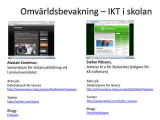 Omvärldsbevakning – IKT i skolan




Alastair Creelman,                                     Stefan Pålsson,
Samordnare för distansutbildning vid                   Arbetar bl a för Skolverket (tidigare för
Linnéuniversitetet.                                    KK-stiftelsen)

Aktiv på:                                              Aktiv på:
Dela(nätverk för lärare)                               Dela(nätverk för lärare)
http://shareanduse.ning.com/profile/AlastairCreelman   http://shareanduse.ning.com/profile/StefanPaalsson

Twitter                                                Twitter
http://twitter.com/alacre                              http://www.twitter.com/stefan_palsson

                                                       Blogg:
Blogg:                                                 Omvärldsbloggen
Flexspan
 