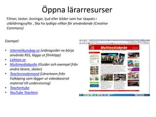 Öppna lärarresurser
Filmer, texter, övningar, ljud eller bilder som har skapats i
utbildningssyfte , Ska ha tydliga villkor för användande (Creative
Commons)


Exempel:

• Internetkunskap.se (videoguider ex börja
  använda RSS, lägga ut filmklipp)
• Lektion.se
• Multimediabyrån (Guider och exempel från
  andra lärare, skolor)
• Teacherondemand (Lärarteam från
  Falköping som lägger ut videobaserat
  material till undervisning)
• Teachertube
• YouTube Teachers
 