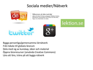 Sociala medier/Nätverk




Bygga personliga/gemensamma lärnätverk
Från lokala till globala lärarum
Dela med sig av kunskap, ideer och material
Öppna lärarresurser (använda Creative Commons)
Lära att lära, träna på att bygga nätverk
 