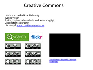 Creative Commons
Licens som underlättar fildelning
Tydliga villkor
Sprida, kopiera och använda andras verk lagligt
Underlättar skolarbetet
Läs mer på www.creativecommons.se




                                          Videointroduktion till Creative
                                          commons
 