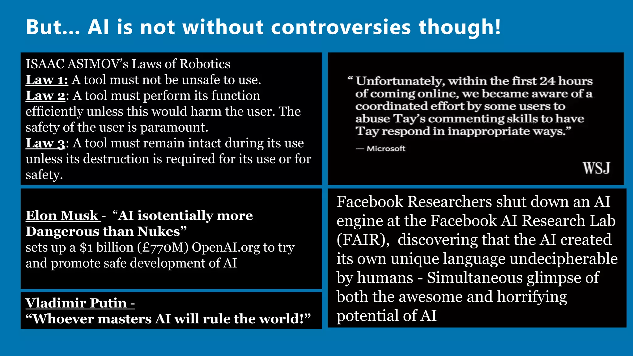 But... AI is not without controversies though!
Facebook Researchers shut down an AI
engine at the Facebook AI Research Lab
(FAIR), discovering that the AI created
its own unique language undecipherable
by humans - Simultaneous glimpse of
both the awesome and horrifying
potential of AI
Elon Musk - “AI isotentially more
Dangerous than Nukes”
sets up a $1 billion (£770M) OpenAI.org to try
and promote safe development of AI
Vladimir Putin -
“Whoever masters AI will rule the world!”
ISAAC ASIMOV’s Laws of Robotics
Law 1: A tool must not be unsafe to use.
Law 2: A tool must perform its function
efficiently unless this would harm the user. The
safety of the user is paramount.
Law 3: A tool must remain intact during its use
unless its destruction is required for its use or for
safety.
 
