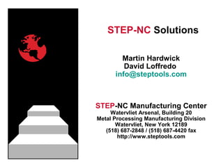 STEP-NC Solutions
Martin Hardwick
David Loffredo
info@steptools.com
STEP-NC Manufacturing Center
Watervliet Arsenal, Building 20
Metal Processing Manufacturing Division
Watervliet, New York 12189
(518) 687-2848 / (518) 687-4420 fax
http://www.steptools.com
 