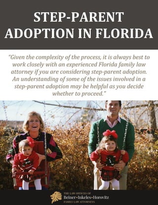 Step-Parent Adoption in Florida www.beinerlaw.com
1
STEP-PARENT
ADOPTION IN FLORIDA
“Given the complexity of the process, it is always best to
work closely with an experienced Florida family law
attorney if you are considering step-parent adoption.
An understanding of some of the issues involved in a
step-parent adoption may be helpful as you decide
whether to proceed.”
 