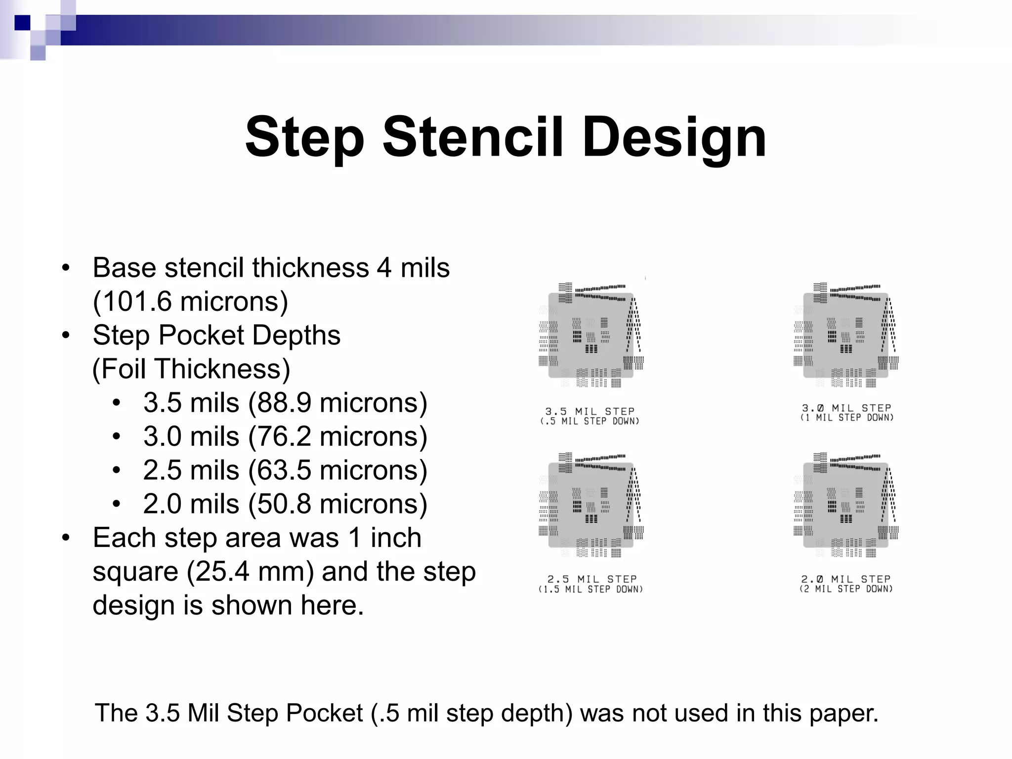 Step Stencil Design
• Base stencil thickness 4 mils
(101.6 microns)
• Step Pocket Depths
(Foil Thickness)
• 3.5 mils (88.9 microns)
• 3.0 mils (76.2 microns)
• 2.5 mils (63.5 microns)
• 2.0 mils (50.8 microns)
• Each step area was 1 inch
square (25.4 mm) and the step
design is shown here.
The 3.5 Mil Step Pocket (.5 mil step depth) was not used in this paper.
 