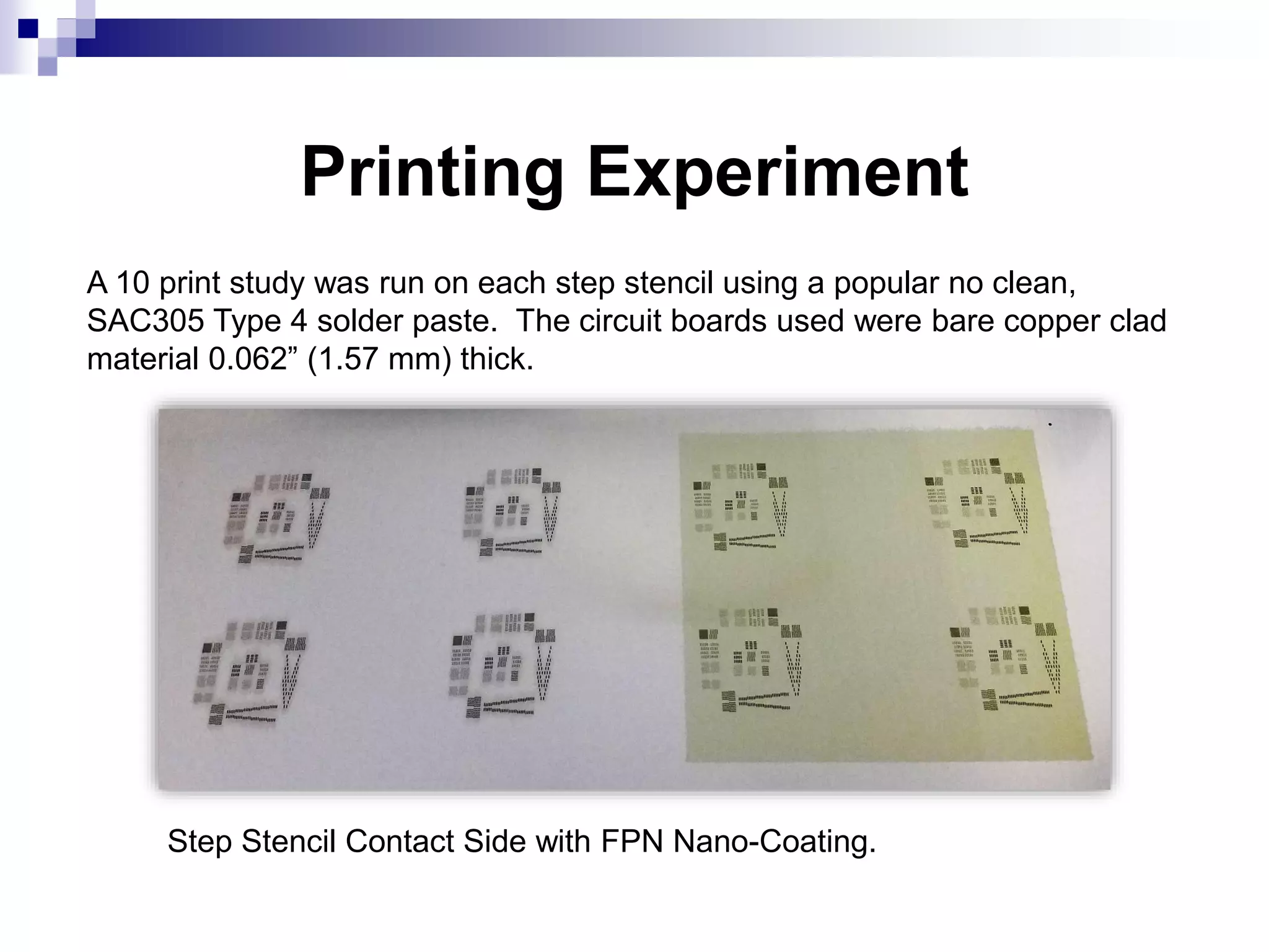 Printing Experiment
A 10 print study was run on each step stencil using a popular no clean,
SAC305 Type 4 solder paste. The circuit boards used were bare copper clad
material 0.062” (1.57 mm) thick.
Step Stencil Contact Side with FPN Nano-Coating.
 
