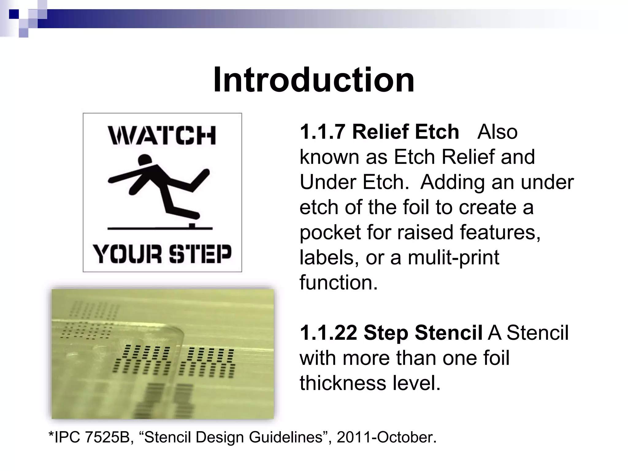 Introduction
1.1.7 Relief Etch Also
known as Etch Relief and
Under Etch. Adding an under
etch of the foil to create a
pocket for raised features,
labels, or a mulit-print
function.
1.1.22 Step Stencil A Stencil
with more than one foil
thickness level.
*IPC 7525B, “Stencil Design Guidelines”, 2011-October.
 