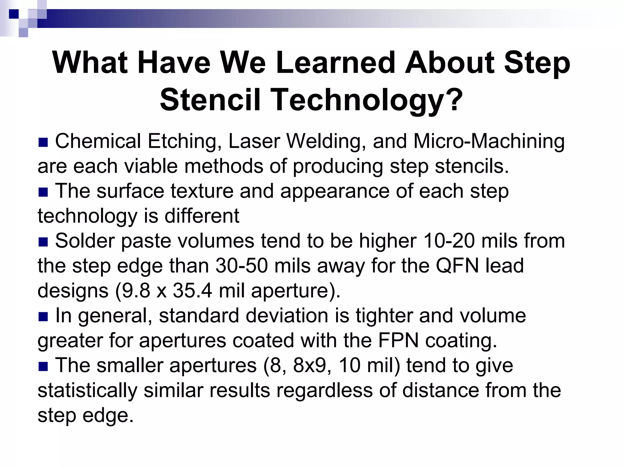 What Have We Learned About Step
Stencil Technology?
 Chemical Etching, Laser Welding, and Micro-Machining
are each viable methods of producing step stencils.
 The surface texture and appearance of each step
technology is different
 Solder paste volumes tend to be higher 10-20 mils from
the step edge than 30-50 mils away for the QFN lead
designs (9.8 x 35.4 mil aperture).
 In general, standard deviation is tighter and volume
greater for apertures coated with the FPN coating.
 The smaller apertures (8, 8x9, 10 mil) tend to give
statistically similar results regardless of distance from the
step edge.
 