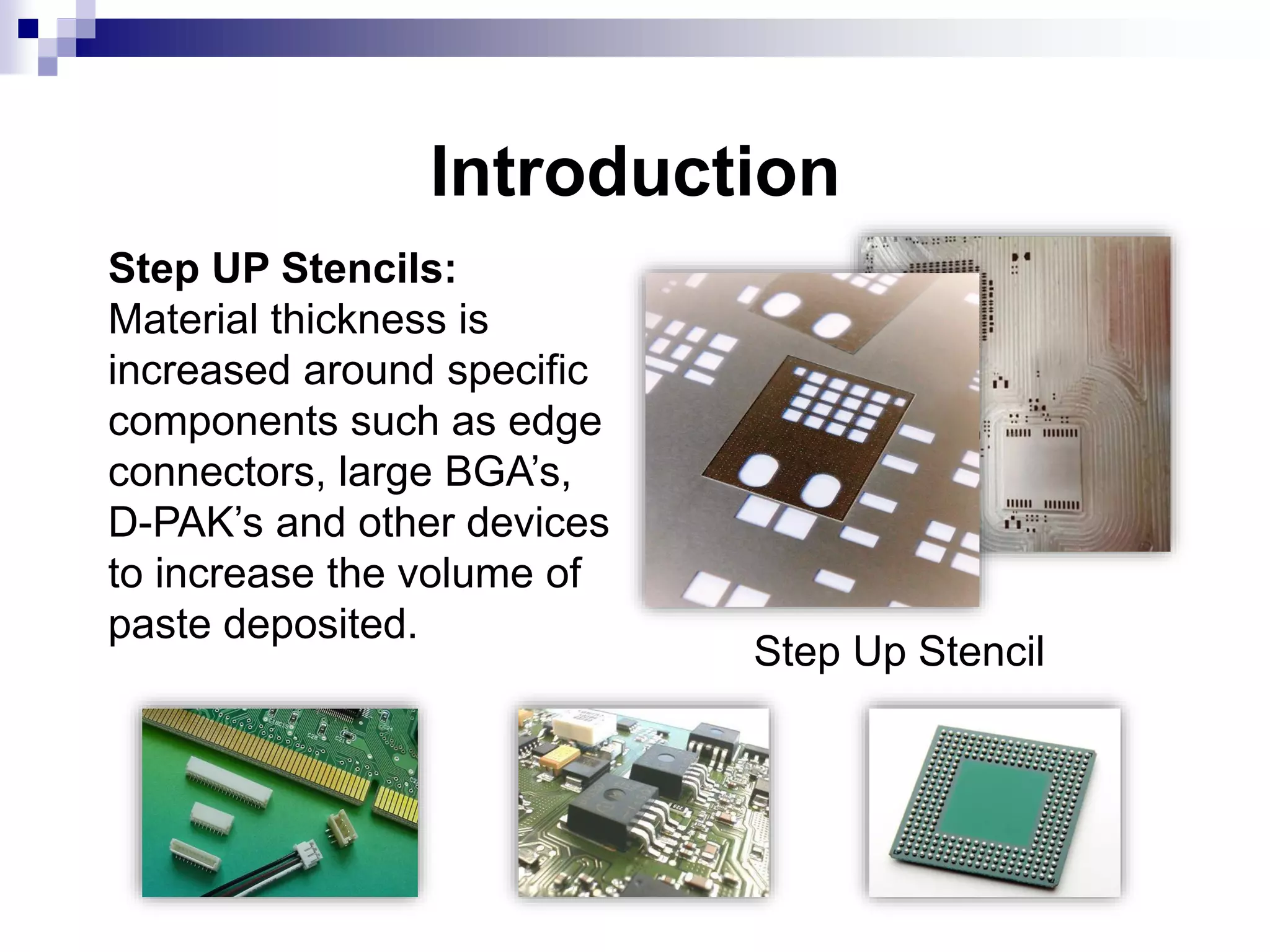 Introduction
Step UP Stencils:
Material thickness is
increased around specific
components such as edge
connectors, large BGA’s,
D-PAK’s and other devices
to increase the volume of
paste deposited.
Step Up Stencil
 