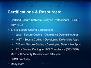 Certifications & Resources:
• Certified Secure Software Lifecycle Professional (CSSLP)
from ISC2
• SANS Secure Coding Certifications
– Java - Secure Coding - Developing Defensible Apps
– .NET - Secure Coding - Developing Defensible Apps
– C/C++ - Secure Coding - Developing Defensible Apps
– PCI - Secure Coding for PCI Compliance (DEV 536)
• Microsoft Security Development Lifecycle
• CMMI practises
• Many more…
http://vprasanna.com
 