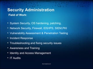 Security Administration
Field of Work:

System Security, OS hardening, patching,

Network Security, Firewall, IDS/IPS, SIEM,PKI

Vulnerability Assessment & Penetration Testing

Incident Response

Troubleshooting and fixing security issues

Awareness and Training

Identity and Access Management

IT Audits
http://vprasanna.com
 