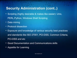 Security Administration (cont..)

Scripting (highly desirable & makes like easier): Unix,
PERL,Python, Windows Shell Scripting

Data mining

Protocol dissection

Exposure and knowledge of various security best practices
and standards like ISO 27001, PCI-DSS, Common Criteria,
PCI-DSS and etc

Good Documentation and Communications skills

Appetite for Learning
http://vprasanna.com
 