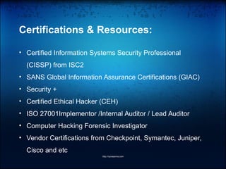 Certifications & Resources:
• Certified Information Systems Security Professional
(CISSP) from ISC2
• SANS Global Information Assurance Certifications (GIAC)
• Security +
• Certified Ethical Hacker (CEH)
• ISO 27001Implementor /Internal Auditor / Lead Auditor
• Computer Hacking Forensic Investigator
• Vendor Certifications from Checkpoint, Symantec, Juniper,
Cisco and etc
http://vprasanna.com
 