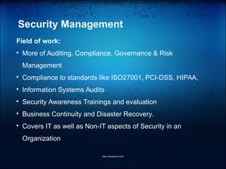 Security Management
Field of work:

More of Auditing, Compliance, Governance & Risk
Management

Compliance to standards like ISO27001, PCI-DSS, HIPAA,

Information Systems Audits

Security Awareness Trainings and evaluation

Business Continuity and Disaster Recovery.

Covers IT as well as Non-IT aspects of Security in an
Organization
http://vprasanna.com
 