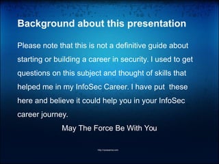 Background about this presentation
Please note that this is not a definitive guide about
starting or building a career in security. I used to get
questions on this subject and thought of skills that
helped me in my InfoSec Career. I have put these
here and believe it could help you in your InfoSec
career journey.
May The Force Be With You
http://vprasanna.com
 