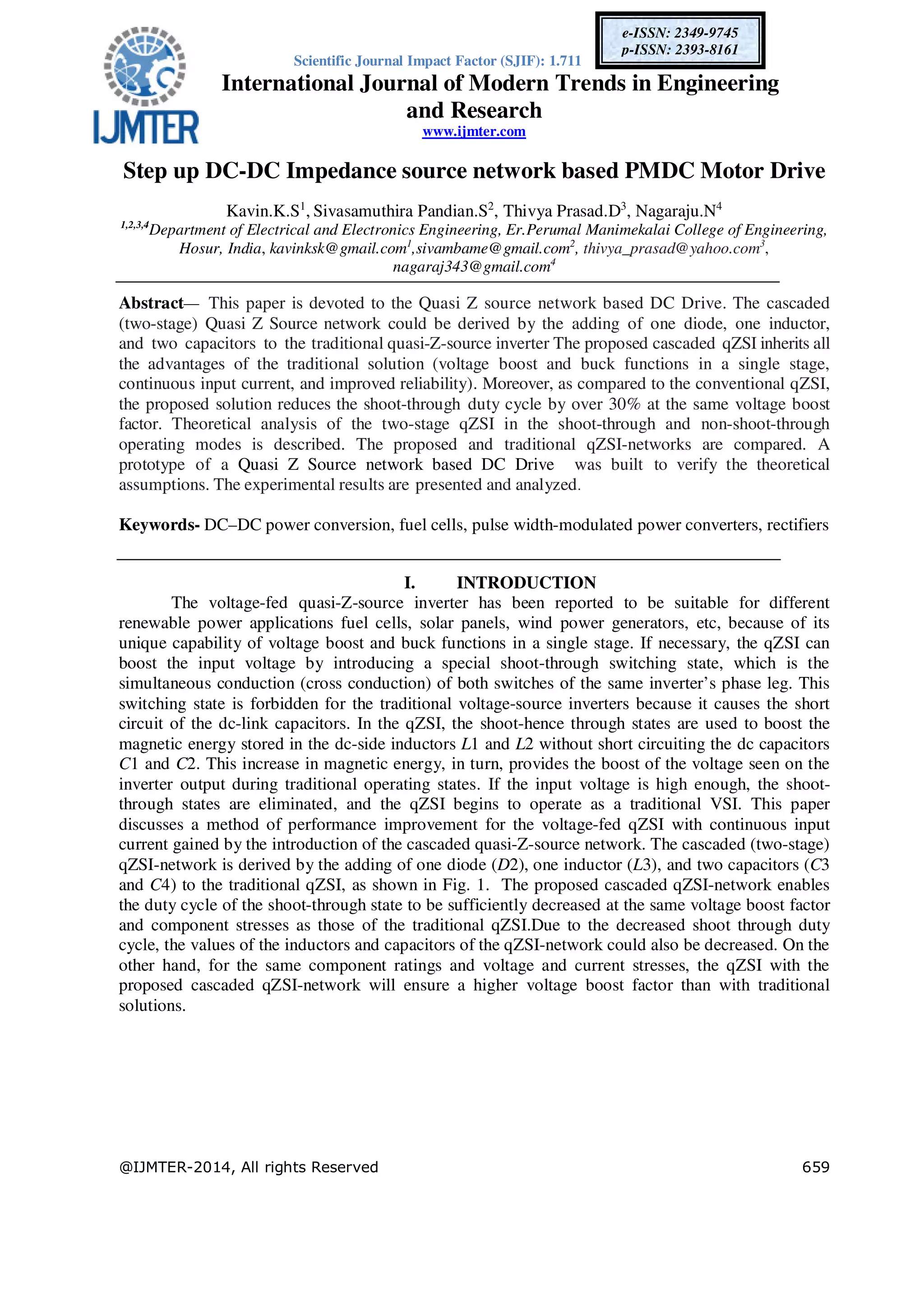 Scientific Journal Impact Factor (SJIF): 1.711
International Journal of Modern Trends in Engineering
and Research
www.ijmter.com
@IJMTER-2014, All rights Reserved 659
e-ISSN: 2349-9745
p-ISSN: 2393-8161
Step up DC-DC Impedance source network based PMDC Motor Drive
Kavin.K.S1
, Sivasamuthira Pandian.S2
, Thivya Prasad.D3
, Nagaraju.N4
1,2,3,4
Department of Electrical and Electronics Engineering, Er.Perumal Manimekalai College of Engineering,
Hosur, India, kavinksk@gmail.com1
,sivambame@gmail.com2
, thivya_prasad@yahoo.com3
,
nagaraj343@gmail.com4
Abstract— This paper is devoted to the Quasi Z source network based DC Drive. The cascaded
(two-stage) Quasi Z Source network could be derived by the adding of one diode, one inductor,
and two capacitors to the traditional quasi-Z-source inverter The proposed cascaded qZSI inherits all
the advantages of the traditional solution (voltage boost and buck functions in a single stage,
continuous input current, and improved reliability). Moreover, as compared to the conventional qZSI,
the proposed solution reduces the shoot-through duty cycle by over 30% at the same voltage boost
factor. Theoretical analysis of the two-stage qZSI in the shoot-through and non-shoot-through
operating modes is described. The proposed and traditional qZSI-networks are compared. A
prototype of a Quasi Z Source network based DC Drive was built to verify the theoretical
assumptions. The experimental results are presented and analyzed.
Keywords- DC–DC power conversion, fuel cells, pulse width-modulated power converters, rectifiers
I. INTRODUCTION
The voltage-fed quasi-Z-source inverter has been reported to be suitable for different
renewable power applications fuel cells, solar panels, wind power generators, etc, because of its
unique capability of voltage boost and buck functions in a single stage. If necessary, the qZSI can
boost the input voltage by introducing a special shoot-through switching state, which is the
simultaneous conduction (cross conduction) of both switches of the same inverter’s phase leg. This
switching state is forbidden for the traditional voltage-source inverters because it causes the short
circuit of the dc-link capacitors. In the qZSI, the shoot-hence through states are used to boost the
magnetic energy stored in the dc-side inductors L1 and L2 without short circuiting the dc capacitors
C1 and C2. This increase in magnetic energy, in turn, provides the boost of the voltage seen on the
inverter output during traditional operating states. If the input voltage is high enough, the shoot-
through states are eliminated, and the qZSI begins to operate as a traditional VSI. This paper
discusses a method of performance improvement for the voltage-fed qZSI with continuous input
current gained by the introduction of the cascaded quasi-Z-source network. The cascaded (two-stage)
qZSI-network is derived by the adding of one diode (D2), one inductor (L3), and two capacitors (C3
and C4) to the traditional qZSI, as shown in Fig. 1. The proposed cascaded qZSI-network enables
the duty cycle of the shoot-through state to be sufficiently decreased at the same voltage boost factor
and component stresses as those of the traditional qZSI.Due to the decreased shoot through duty
cycle, the values of the inductors and capacitors of the qZSI-network could also be decreased. On the
other hand, for the same component ratings and voltage and current stresses, the qZSI with the
proposed cascaded qZSI-network will ensure a higher voltage boost factor than with traditional
solutions.
 