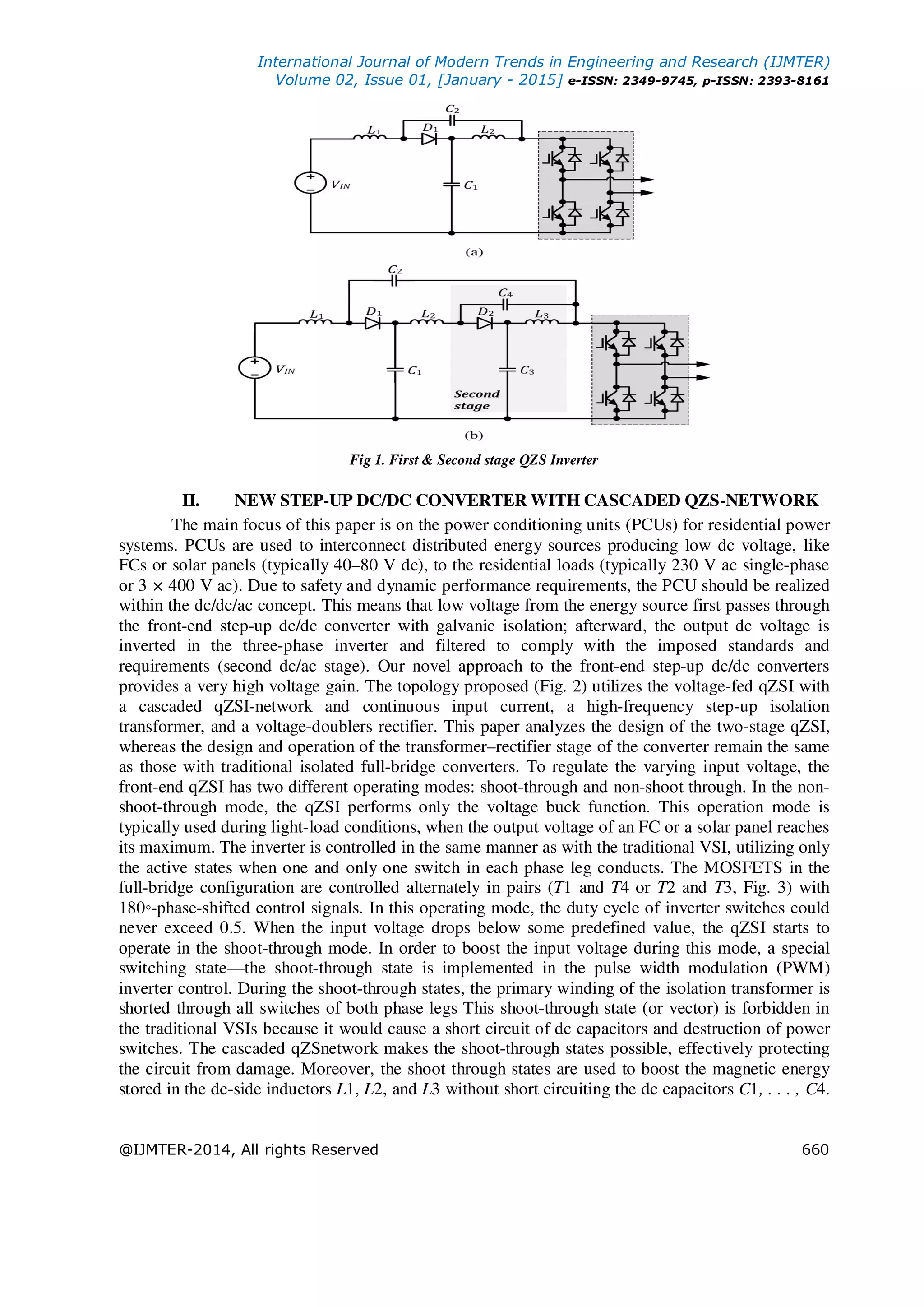 International Journal of Modern Trends in Engineering and Research (IJMTER)
Volume 02, Issue 01, [January - 2015] e-ISSN: 2349-9745, p-ISSN: 2393-8161
@IJMTER-2014, All rights Reserved 660
Fig 1. First & Second stage QZS Inverter
II. NEW STEP-UP DC/DC CONVERTER WITH CASCADED QZS-NETWORK
The main focus of this paper is on the power conditioning units (PCUs) for residential power
systems. PCUs are used to interconnect distributed energy sources producing low dc voltage, like
FCs or solar panels (typically 40–80 V dc), to the residential loads (typically 230 V ac single-phase
or 3 × 400 V ac). Due to safety and dynamic performance requirements, the PCU should be realized
within the dc/dc/ac concept. This means that low voltage from the energy source first passes through
the front-end step-up dc/dc converter with galvanic isolation; afterward, the output dc voltage is
inverted in the three-phase inverter and filtered to comply with the imposed standards and
requirements (second dc/ac stage). Our novel approach to the front-end step-up dc/dc converters
provides a very high voltage gain. The topology proposed (Fig. 2) utilizes the voltage-fed qZSI with
a cascaded qZSI-network and continuous input current, a high-frequency step-up isolation
transformer, and a voltage-doublers rectifier. This paper analyzes the design of the two-stage qZSI,
whereas the design and operation of the transformer–rectifier stage of the converter remain the same
as those with traditional isolated full-bridge converters. To regulate the varying input voltage, the
front-end qZSI has two different operating modes: shoot-through and non-shoot through. In the non-
shoot-through mode, the qZSI performs only the voltage buck function. This operation mode is
typically used during light-load conditions, when the output voltage of an FC or a solar panel reaches
its maximum. The inverter is controlled in the same manner as with the traditional VSI, utilizing only
the active states when one and only one switch in each phase leg conducts. The MOSFETS in the
full-bridge configuration are controlled alternately in pairs (T1 and T4 or T2 and T3, Fig. 3) with
180◦-phase-shifted control signals. In this operating mode, the duty cycle of inverter switches could
never exceed 0.5. When the input voltage drops below some predefined value, the qZSI starts to
operate in the shoot-through mode. In order to boost the input voltage during this mode, a special
switching state—the shoot-through state is implemented in the pulse width modulation (PWM)
inverter control. During the shoot-through states, the primary winding of the isolation transformer is
shorted through all switches of both phase legs This shoot-through state (or vector) is forbidden in
the traditional VSIs because it would cause a short circuit of dc capacitors and destruction of power
switches. The cascaded qZSnetwork makes the shoot-through states possible, effectively protecting
the circuit from damage. Moreover, the shoot through states are used to boost the magnetic energy
stored in the dc-side inductors L1, L2, and L3 without short circuiting the dc capacitors C1, . . . , C4.
 