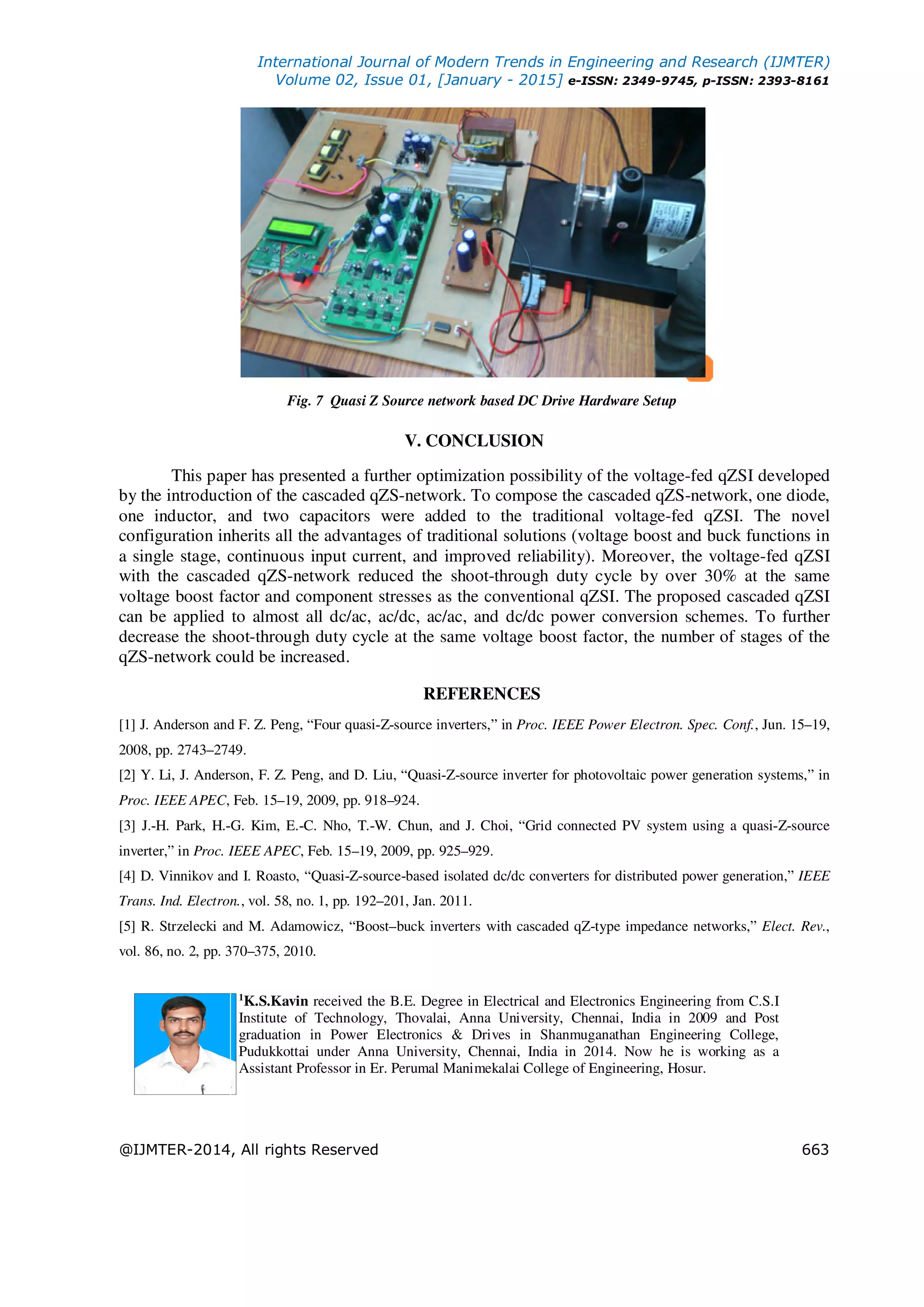International Journal of Modern Trends in Engineering and Research (IJMTER)
Volume 02, Issue 01, [January - 2015] e-ISSN: 2349-9745, p-ISSN: 2393-8161
@IJMTER-2014, All rights Reserved 663
Fig. 7 Quasi Z Source network based DC Drive Hardware Setup
V. CONCLUSION
This paper has presented a further optimization possibility of the voltage-fed qZSI developed
by the introduction of the cascaded qZS-network. To compose the cascaded qZS-network, one diode,
one inductor, and two capacitors were added to the traditional voltage-fed qZSI. The novel
configuration inherits all the advantages of traditional solutions (voltage boost and buck functions in
a single stage, continuous input current, and improved reliability). Moreover, the voltage-fed qZSI
with the cascaded qZS-network reduced the shoot-through duty cycle by over 30% at the same
voltage boost factor and component stresses as the conventional qZSI. The proposed cascaded qZSI
can be applied to almost all dc/ac, ac/dc, ac/ac, and dc/dc power conversion schemes. To further
decrease the shoot-through duty cycle at the same voltage boost factor, the number of stages of the
qZS-network could be increased.
REFERENCES
[1] J. Anderson and F. Z. Peng, “Four quasi-Z-source inverters,” in Proc. IEEE Power Electron. Spec. Conf., Jun. 15–19,
2008, pp. 2743–2749.
[2] Y. Li, J. Anderson, F. Z. Peng, and D. Liu, “Quasi-Z-source inverter for photovoltaic power generation systems,” in
Proc. IEEE APEC, Feb. 15–19, 2009, pp. 918–924.
[3] J.-H. Park, H.-G. Kim, E.-C. Nho, T.-W. Chun, and J. Choi, “Grid connected PV system using a quasi-Z-source
inverter,” in Proc. IEEE APEC, Feb. 15–19, 2009, pp. 925–929.
[4] D. Vinnikov and I. Roasto, “Quasi-Z-source-based isolated dc/dc converters for distributed power generation,” IEEE
Trans. Ind. Electron., vol. 58, no. 1, pp. 192–201, Jan. 2011.
[5] R. Strzelecki and M. Adamowicz, “Boost–buck inverters with cascaded qZ-type impedance networks,” Elect. Rev.,
vol. 86, no. 2, pp. 370–375, 2010.
1
K.S.Kavin received the B.E. Degree in Electrical and Electronics Engineering from C.S.I
Institute of Technology, Thovalai, Anna University, Chennai, India in 2009 and Post
graduation in Power Electronics & Drives in Shanmuganathan Engineering College,
Pudukkottai under Anna University, Chennai, India in 2014. Now he is working as a
Assistant Professor in Er. Perumal Manimekalai College of Engineering, Hosur.
 