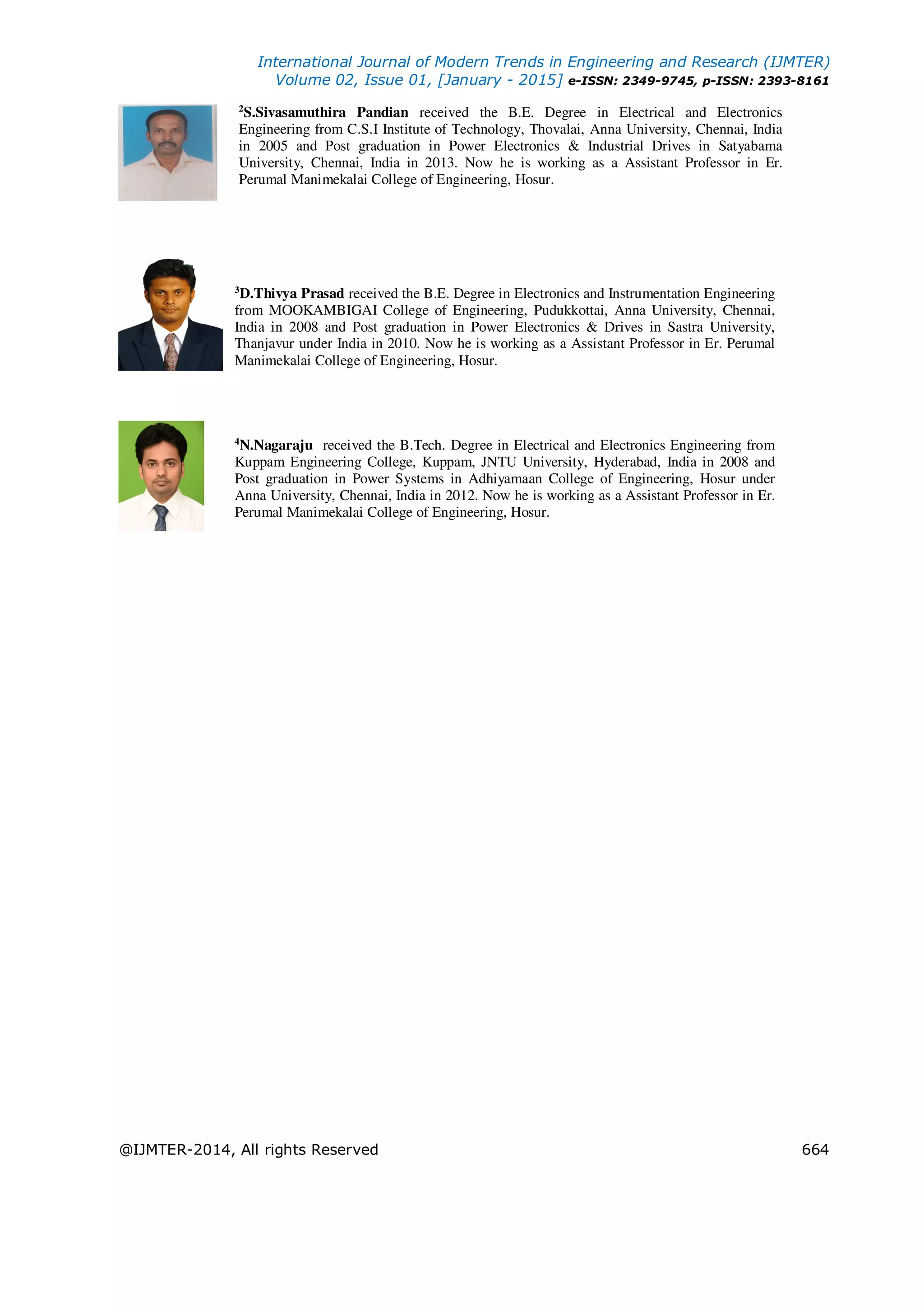 International Journal of Modern Trends in Engineering and Research (IJMTER)
Volume 02, Issue 01, [January - 2015] e-ISSN: 2349-9745, p-ISSN: 2393-8161
@IJMTER-2014, All rights Reserved 664
2
S.Sivasamuthira Pandian received the B.E. Degree in Electrical and Electronics
Engineering from C.S.I Institute of Technology, Thovalai, Anna University, Chennai, India
in 2005 and Post graduation in Power Electronics & Industrial Drives in Satyabama
University, Chennai, India in 2013. Now he is working as a Assistant Professor in Er.
Perumal Manimekalai College of Engineering, Hosur.
3
D.Thivya Prasad received the B.E. Degree in Electronics and Instrumentation Engineering
from MOOKAMBIGAI College of Engineering, Pudukkottai, Anna University, Chennai,
India in 2008 and Post graduation in Power Electronics & Drives in Sastra University,
Thanjavur under India in 2010. Now he is working as a Assistant Professor in Er. Perumal
Manimekalai College of Engineering, Hosur.
4
N.Nagaraju received the B.Tech. Degree in Electrical and Electronics Engineering from
Kuppam Engineering College, Kuppam, JNTU University, Hyderabad, India in 2008 and
Post graduation in Power Systems in Adhiyamaan College of Engineering, Hosur under
Anna University, Chennai, India in 2012. Now he is working as a Assistant Professor in Er.
Perumal Manimekalai College of Engineering, Hosur.
 