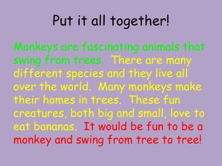 Put it all together!Monkeys are fascinating animals that swing from trees.  There are many different species and they live all over the world.  Many monkeys make their homes in trees.  These fun creatures, both big and small, love to eat bananas.  It would be fun to be a monkey and swing from tree to tree!