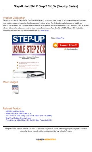 •
•
•
•
•
Step-Up to USMLE Step 2 CK, 3e (Step-Up Series)
Product Description
Step-Up to USMLE Step 2 CK, 3e (Step-Up Series), Step-Up to USMLE Step 2 CK is your one-stop shop for high-
yield, systems-based review during the clinical years of medical school. The third edition packs illustrations, Next Steps,
Mnemonics, and Quick Hits in a single, ingenious tool. Each element is tailored for immediate content absorption, and an all-new
full-color interior differentiates elements for faster, more efficient review. Plus, Step-Up to USMLE Step 2 CK, third edition
provides bonus material and study resources online for...(read more)
More Images
Related Product
USMLE Step 2 Secrets, 3e
Master the Boards USMLE Step 2 CK
First Aid for the USMLE Step 2 CS, Fourth Edition (First Aid USMLE)
Step-Up to Medicine (Step-Up Series)
First Aid for the USMLE Step 2 CK, Eighth Edition (First Aid USMLE)
This promotional is part of Amazon Service LLC Associates Program, an affiliate advertising program designed to provide a
means for sites to earn advertising feed by advertising and linking to Amazon
Price: Check Price
 