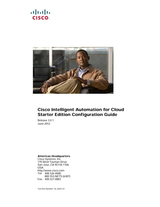 Cisco Intelligent Automation for Cloud
Starter Edition Configuration Guide
Release 3.0.1
June 2012




Americas Headquarters
Cisco Systems, Inc.
170 West Tasman Drive
San Jose, CA 95134-1706
USA
http://www.cisco.com
Tel: 408 526-4000
       800 553-NETS (6387)
Fax: 408 527-0883


Text Part Number: OL-26427-01
 