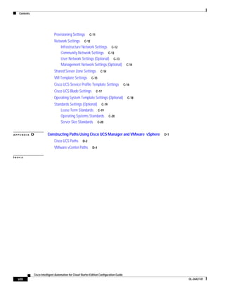 Contents




                               Provisioning Settings        C-11

                               Network Settings C-12
                                  Infrastructure Network Settings C-12
                                  Community Network Settings C-13
                                  User Network Settings (Optional) C-13
                                  Management Network Settings (Optional)                     C-14

                               Shared Server Zone Settings            C-14

                               VM Template Settings           C-15

                               Cisco UCS Service Profile Template Settings                 C-16

                               Cisco UCS Blade Settings            C-17

                               Operating System Template Settings (Optional)                 C-18
                               Standards Settings (Optional) C-19
                                   Lease Term Standards C-19
                                   Operating Systems Standards C-20
                                   Server Size Standards C-20


APPENDIX      D          Constructing Paths Using Cisco UCS Manager and VMware vSphere              D-1

                               Cisco UCS Paths        D-2

                               VMware vCenter Paths           D-4

INDEX




              Cisco Intelligent Automation for Cloud Starter Edition Configuration Guide
  viii                                                                                                    OL-26427-01
 