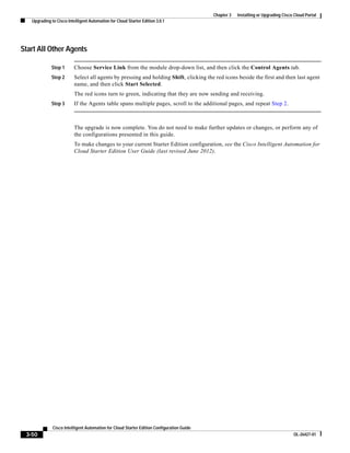 Chapter 3   Installing or Upgrading Cisco Cloud Portal
   Upgrading to Cisco Intelligent Automation for Cloud Starter Edition 3.0.1




Start All Other Agents

             Step 1       Choose Service Link from the module drop-down list, and then click the Control Agents tab.
             Step 2       Select all agents by pressing and holding Shift, clicking the red icons beside the first and then last agent
                          name, and then click Start Selected.
                          The red icons turn to green, indicating that they are now sending and receiving.
             Step 3       If the Agents table spans multiple pages, scroll to the additional pages, and repeat Step 2.



                          The upgrade is now complete. You do not need to make further updates or changes, or perform any of
                          the configurations presented in this guide.
                          To make changes to your current Starter Edition configuration, see the Cisco Intelligent Automation for
                          Cloud Starter Edition User Guide (last revised June 2012).




              Cisco Intelligent Automation for Cloud Starter Edition Configuration Guide
 3-50                                                                                                                               OL-26427-01
 