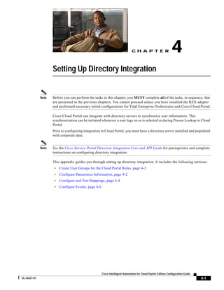CH A P T E R                     4
                     Setting Up Directory Integration


              Note   Before you can perform the tasks in this chapter, you MUST complete all of the tasks, in sequence, that
                     are presented in the previous chapters. You cannot proceed unless you have installed the REX adapter
                     and performed necessary initial configurations for Tidal Enterprise Orchestrator and Cisco Cloud Portal.

                     Cisco Cloud Portal can integrate with directory servers to synchronize user information. This
                     synchronization can be initiated whenever a user logs on or is selected or during Person Lookup in Cloud
                     Portal.
                     Prior to configuring integration in Cloud Portal, you must have a directory server installed and populated
                     with corporate data.


              Note   See the Cisco Service Portal Directory Integration User and API Guide for prerequisites and complete
                     instructions on configuring directory integration.

                     This appendix guides you through setting up directory integration. It includes the following sections:
                      •   Create User Groups for the Cloud Portal Roles, page 4-2
                      •   Configure Datasource Information, page 4-2
                      •   Configure and Test Mappings, page 4-4
                      •   Configure Events, page 4-6




                                                       Cisco Intelligent Automation for Cloud Starter Edition Configuration Guide
OL-26427-01                                                                                                                         4-1
 
