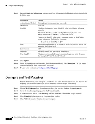 Chapter 4   Setting Up Directory Integration
  Configure and Test Mappings




           Step 8      Expand Connection Information, and then specify the following required datasource information in the
                       definition area.


                        Datasource                         Setting
                        Authentication Method              Simple (plain text username and password)
                        Mechanism                          Non SSL
                        BindDN                             The bind-distinguished name (BindDN) value looks like the following
                                                           example:
                                                           CN=Frank Donohue,OU=XYZco-Dups,OU=Users,OU=San-Jose,
                                                           OU=California,OU=USA,DC=XYZcohost,DC=local
                                                           To query the BindDN value, open a command prompt on the Windows
                                                           server and execute the following command:
                                                                 dsquery user -name "[name]*"
                        Host                               Fully qualified hostname or IP address of the LDAP directory server. For
                                                           example: XYZcohost.local
                        Port Number                        389
                        Password                           Password for the user specified as the BindDN
                        User BaseDN                        The directory from which to start searching for persons in the directory.
                                                           For example: DC=XYZcohost,DC=local


           Step 9      Click Update.
           Step 10     Check the check box next to the newly added datasource and click Test Connection. The Test Status
                       column displays OK if the connection is successful.
           Step 11     Proceed to the next section, Configure and Test Mappings.




Configure and Test Mappings
                       Perform the following steps to map the Cloud Portal data to the directory server data, and then test the
                       mapping. It is recommended that you test the mappings to ensure proper functionality.


           Step 1      Choose My Workspace from the module drop-down list, and then click the System Setup tab.
           Step 2      On the System Setup portal page, click the Connections tab.
           Step 3      In the Connections portlet, click Directory Server Connection Information to open the form.
           Step 4      Click Mappings in the menu on the right side of the window.
           Step 5      Click Add to display the Mapping Configuration pane.




            Cisco Intelligent Automation for Cloud Starter Edition Configuration Guide
 4-4                                                                                                                            OL-26427-01
 