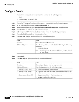 Chapter 4   Setting Up Directory Integration
  Configure Events




Configure Events
                       You must now configure the directory integration behavior for the following events:
                        •    Login
                        •    Person Lookup for Service Form


           Step 1      Choose My Workspace from the module drop-down list, and then click the System Setup tab.
           Step 2      On the System Setup portal page, click the Connections tab.
           Step 3      In the Connections portlet, click Directory Server Connection Information to open the form.
           Step 4      Click Events in the menu on the right side of the window.
           Step 5      In Events pane, click Edit next to the Login event to display the Event Configuration pane.
           Step 6      Choose Enabled from the Event Status drop-down list.
           Step 7      Click Add step, and then specify the following information for Step 1:


                        Field                                       Action
                        Operation                                   Choose External Authentication.
                        Additional Options                          Click Options, and then enter the EUABindDN using the following
                                                                    convention:
                                                                           <host>#LoginId#
                                                                    Note      You must provide the EUABindDN value, which is critical
                                                                              for login events.


           Step 8      Click Update.
           Step 9      Click Add step and specify the following information for Step 2:


                        Field                                       Action
                        Operation                                   Choose Import Person from the drop-down list.
                        Additional Options                          Click Options, and select the following settings:
                         •   Refresh Person Profile                  •     Ensure that the check box is checked.
                         •   Refresh Period (Hours)                  •     Leave this field blank. If a value populates the field, delete the
                                                                           value.
                         •   Do not create Group/OU                  •     Organizational Unit—Check the check box.
                                                                     •     Group—Uncheck the check box.




            Cisco Intelligent Automation for Cloud Starter Edition Configuration Guide
 4-6                                                                                                                                  OL-26427-01
 