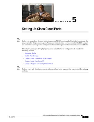 CH A P T E R                     5
                     Setting Up Cisco Cloud Portal


              Note   Before you can perform the tasks in this chapter, you MUST complete all of the tasks, in sequence, that
                     are presented in the previous chapters. You cannot proceed unless you have installed the REX adapter
                     and performed necessary initial configurations for Tidal Enterprise Orchestrator and Cisco Cloud Portal.

                     This chapter guides you through preparing Cisco Cloud Portal for configuration. It includes the
                     following sections:
                      •   Apply the Hotfix
                      •   Enable Web Services
                      •   Create a Local User for the REX Adapter
                      •   Create a Local User for nsAPI
                      •   Create a Dropbox for Data Synchronization


              Note   Perform every task this chapter exactly as instructed and in the sequence that is presented. Do not skip
                     sections.




                                                     Cisco Intelligent Automation for Cloud Starter Edition Configuration Guide
OL-26427-01                                                                                                                       5-1
 