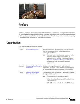 Preface

               The Cisco Intelligent Automation for Cloud Starter Edition Configuration Guide provides instructions
               for installing and configuring Starter Edition. It includes information about preparing your environment
               with the prerequisite application servers and software, installing the Starter Edition content, configuring
               Cisco Cloud Portal and setting up your cloud environment.



Organization
               This guide includes the following sections:

               Chapter 1     Solution Prerequisites            Provides information about preparing your environment
                                                               with the prerequisite servers and software prior to
                                                               installing Starter Edition.
                                                               Note       You must review this chapter in its entirety before
                                                                          installing Starter Edition to ensure that all
                                                                          requirements are fulfilled. Use the checklists in
                                                                          Appendix A, “Solution Prerequisites Checklists,”
                                                                          to ensure that your environment meets all
                                                                          requirements.

               Chapter 2     Configuring Tidal Enterprise Guides you through the necessary tasks to import
                             Orchestrator                 Automation Packs into Tidal Enterprise Orchestrator and
                                                          set extended target properties for Linux (if applicable).

               Chapter 3     Installing or Upgrading           Provides instructions for installing Cisco Cloud Portal and
                             Cisco Cloud Portal                the required REX adapter.
                                                               Note       Follow the steps in this chapter only if:

                                                                      •   Cisco Cloud Portal is not already installed in your
                                                                          environment; or
                                                                      •   Cloud Portal is installed without the REX adapter.




                                                Cisco Intelligent Automation for Cloud Starter Edition Configuration Guide
 OL-26427-01                                                                                                                 ix
 
