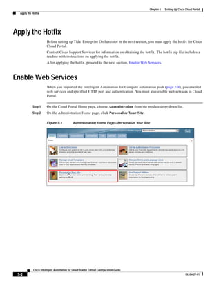 Chapter 5   Setting Up Cisco Cloud Portal
  Apply the Hotfix




Apply the Hotfix
                        Before setting up Tidal Enterprise Orchestrator in the next section, you must apply the hotfix for Cisco
                        Cloud Portal.
                        Contact Cisco Support Services for information on obtaining the hotfix. The hotfix zip file includes a
                        readme with instructions on applying the hotfix.
                        After applying the hotfix, proceed to the next section, Enable Web Services.



Enable Web Services
                        When you imported the Intelligent Automation for Compute automation pack (page 2-9), you enabled
                        web services and specified HTTP port and authentication. You must also enable web services in Cloud
                        Portal.


            Step 1      On the Cloud Portal Home page, choose Administration from the module drop-down list.
            Step 2      On the Administration Home page, click Personalize Your Site.

                        Figure 5-1            Administration Home Page—Personalize Your Site




             Cisco Intelligent Automation for Cloud Starter Edition Configuration Guide
 5-2                                                                                                                      OL-26427-01
 