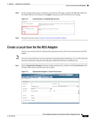 Chapter 5     Setting Up Cisco Cloud Portal
                                                                                                           Create a Local User for the REX Adapter




               Step 3      On the Customizations page, scroll down to the bottom of the page, and click the On radio button for
                           the Enable Web services setting. Click Update immediately under the Web services setting.

                           Figure 5-2          Customizations—Enabling Web Services




               Step 4      Proceed to the next section, Create a Local User for the REX Adapter.




Create a Local User for the REX Adapter
                           Create a user account with Site Administration permissions that will be used exclusively for the REX
                           adapter.


                Note       If you are using a directory service to import user and organization information, you can still create this
                           local user account by using the following steps, whether the directory is enabled or not.


               Step 1      Choose Organization Designer from the module drop-down list, and then click Create Person in the
                           Common Tasks pane on the left side of the window.

                           Figure 5-3          Organization Designer—Create Person Form




                                                             Cisco Intelligent Automation for Cloud Starter Edition Configuration Guide
 OL-26427-01                                                                                                                                  5-3
 