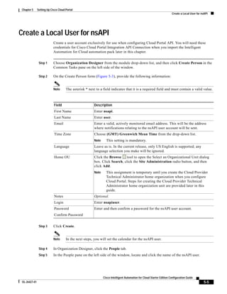 Chapter 5     Setting Up Cisco Cloud Portal
                                                                                                                        Create a Local User for nsAPI




Create a Local User for nsAPI
                            Create a user account exclusively for use when configuring Cloud Portal API. You will need these
                            credentials for Cisco Cloud Portal Integration API Connection when you import the Intelligent
                            Automation for Cloud automation pack later in this chapter.


                Step 1      Choose Organization Designer from the module drop-down list, and then click Create Person in the
                            Common Tasks pane on the left side of the window.

                Step 2      On the Create Person form (Figure 5-3), provide the following information:


                            Note      The asterisk * next to a field indicates that it is a required field and must contain a valid value.



                            Field                        Description
                            First Name                   Enter nsapi.
                            Last Name                    Enter user.
                            Email                        Enter a valid, actively monitored email address. This will be the address
                                                         where notifications relating to the nsAPI user account will be sent.
                            Time Zone                    Choose (GMT) Greenwich Mean Time from the drop-down list.
                                                         Note     This setting is mandatory.
                            Language                     Leave as is. In the current release, only US English is supported; any
                                                         language selection you make will be ignored.
                            Home OU                      Click the Browse     tool to open the Select an Organizational Unit dialog
                                                         box. Click Search, click the Site Administration radio button, and then
                                                         click Add.
                                                         Note     This assignment is temporary until you create the Cloud Provider
                                                                  Technical Administrator home organization when you configure
                                                                  Cloud Portal. Steps for creating the Cloud Provider Technical
                                                                  Administrator home organization unit are provided later in this
                                                                  guide.
                            Notes                        Optional.
                            Login                        Enter nsapiuser.
                            Password                     Enter and then confirm a password for the nsAPI user account.
                            Confirm Password


                Step 3      Click Create.


                            Note      In the next steps, you will set the calendar for the nsAPI user.

                Step 4      In Organization Designer, click the People tab.
                Step 5      In the People pane on the left side of the window, locate and click the name of the nsAPI user.




                                                                Cisco Intelligent Automation for Cloud Starter Edition Configuration Guide
 OL-26427-01                                                                                                                                     5-5
 