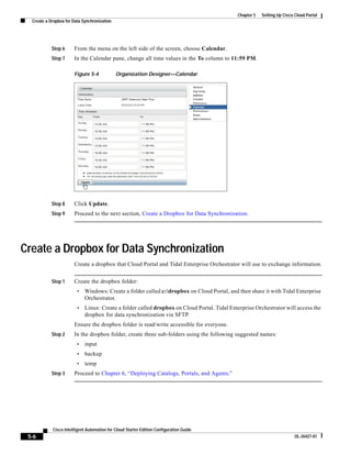 Chapter 5   Setting Up Cisco Cloud Portal
  Create a Dropbox for Data Synchronization




            Step 6     From the menu on the left side of the screen, choose Calendar.
            Step 7     In the Calendar pane, change all time values in the To column to 11:59 PM.

                       Figure 5-4             Organization Designer—Calendar




            Step 8     Click Update.
            Step 9     Proceed to the next section, Create a Dropbox for Data Synchronization.




Create a Dropbox for Data Synchronization
                       Create a dropbox that Cloud Portal and Tidal Enterprise Orchestrator will use to exchange information.


            Step 1     Create the dropbox folder:
                         •   Windows: Create a folder called c:dropbox on Cloud Portal, and then share it with Tidal Enterprise
                             Orchestrator.
                         •   Linux: Create a folder called dropbox on Cloud Portal. Tidal Enterprise Orchestrator will access the
                             dropbox for data synchronization via SFTP.
                       Ensure the dropbox folder is read/write accessible for everyone.
            Step 2     In the dropbox folder, create three sub-folders using the following suggested names:
                         •   input
                         •   backup
                         •   temp
            Step 3     Proceed to Chapter 6, “Deploying Catalogs, Portals, and Agents.”




            Cisco Intelligent Automation for Cloud Starter Edition Configuration Guide
 5-6                                                                                                                      OL-26427-01
 
